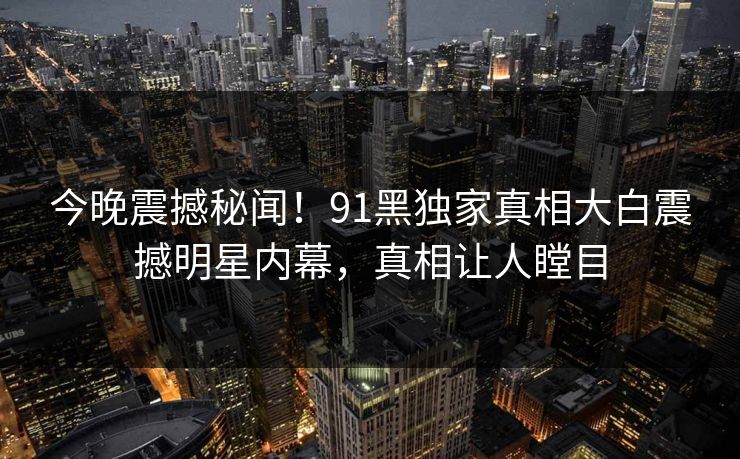 今晚震撼秘闻！91黑独家真相大白震撼明星内幕，真相让人瞠目