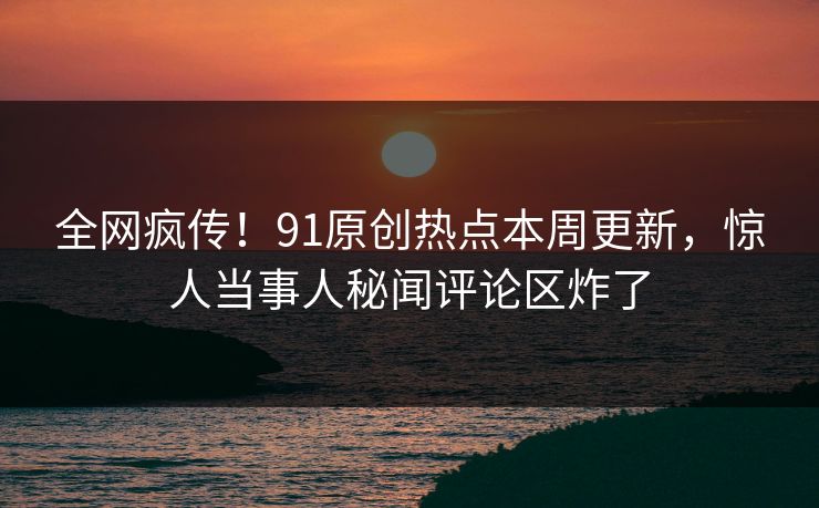 全网疯传！91原创热点本周更新，惊人当事人秘闻评论区炸了