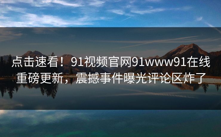 点击速看！91视频官网91www91在线重磅更新，震撼事件曝光评论区炸了