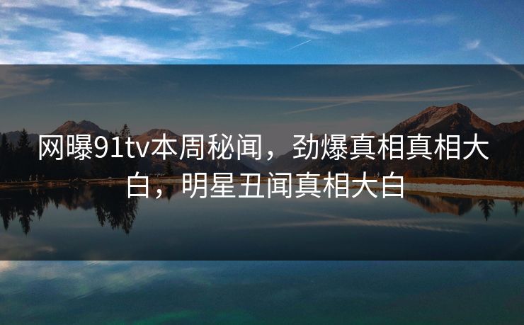 网曝91tv本周秘闻，劲爆真相真相大白，明星丑闻真相大白