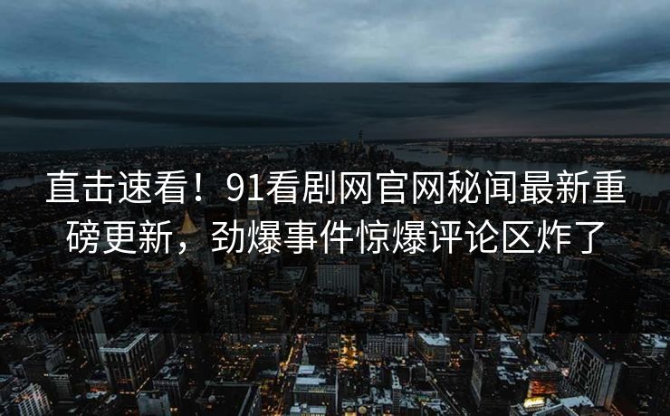 直击速看！91看剧网官网秘闻最新重磅更新，劲爆事件惊爆评论区炸了
