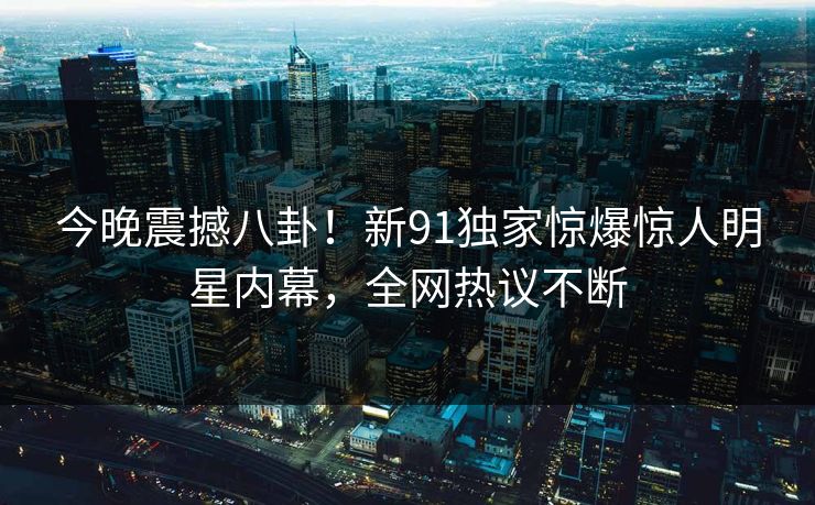 今晚震撼八卦！新91独家惊爆惊人明星内幕，全网热议不断