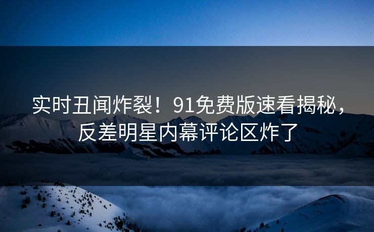实时丑闻炸裂！91免费版速看揭秘，反差明星内幕评论区炸了