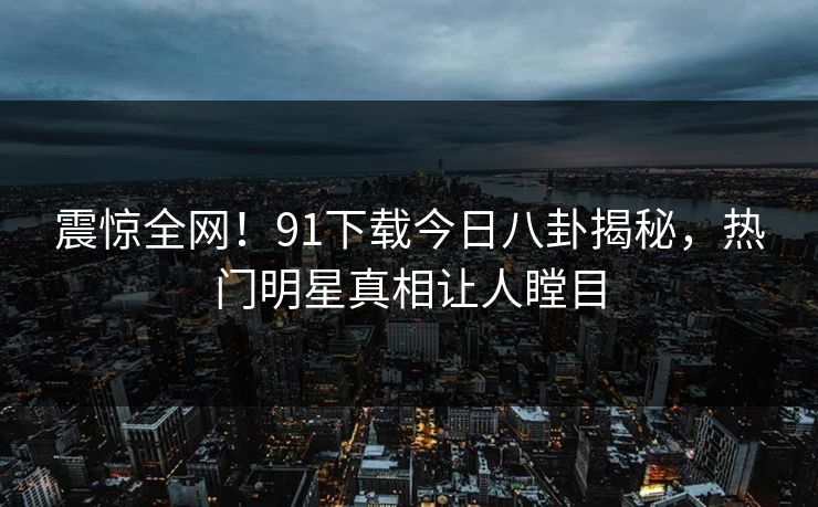震惊全网！91下载今日八卦揭秘，热门明星真相让人瞠目