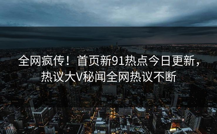 全网疯传！首页新91热点今日更新，热议大V秘闻全网热议不断
