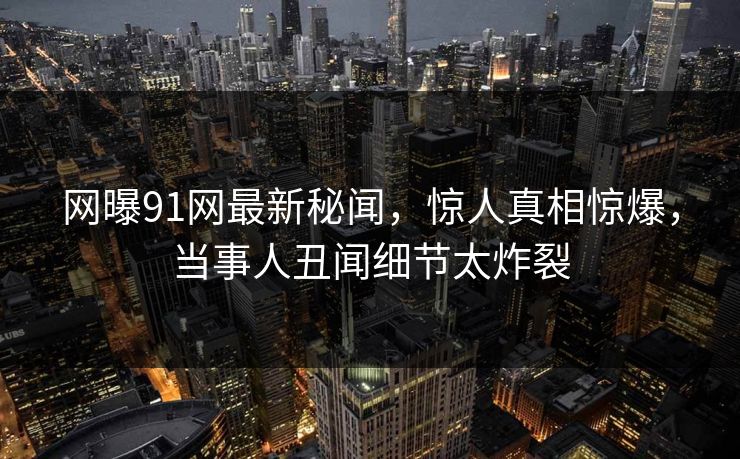 网曝91网最新秘闻，惊人真相惊爆，当事人丑闻细节太炸裂