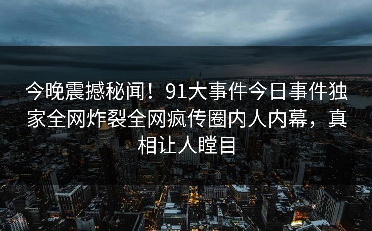 今晚震撼秘闻！91大事件今日事件独家全网炸裂全网疯传圈内人内幕，真相让人瞠目