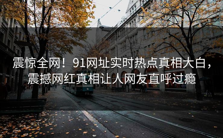 震惊全网！91网址实时热点真相大白，震撼网红真相让人网友直呼过瘾