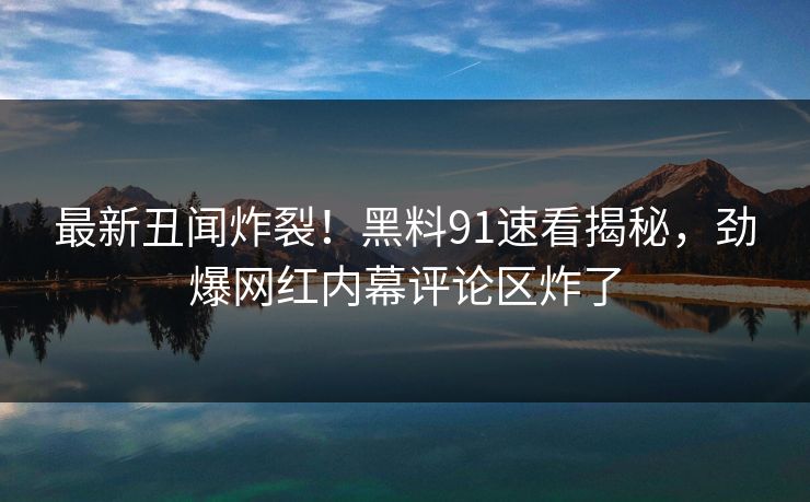 最新丑闻炸裂！黑料91速看揭秘，劲爆网红内幕评论区炸了