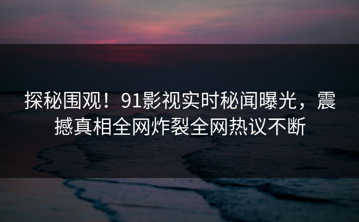 探秘围观！91影视实时秘闻曝光，震撼真相全网炸裂全网热议不断