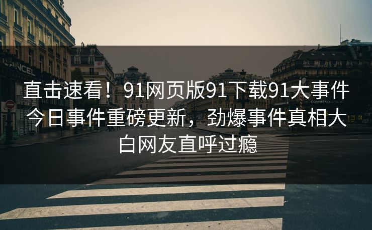 直击速看！91网页版91下载91大事件今日事件重磅更新，劲爆事件真相大白网友直呼过瘾
