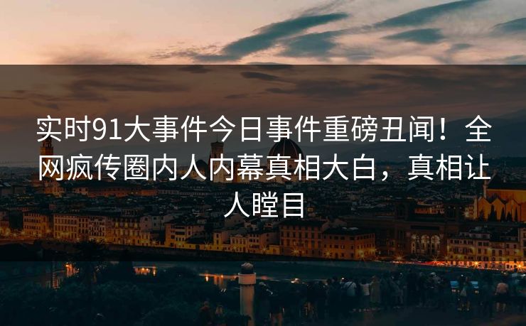 实时91大事件今日事件重磅丑闻！全网疯传圈内人内幕真相大白，真相让人瞠目