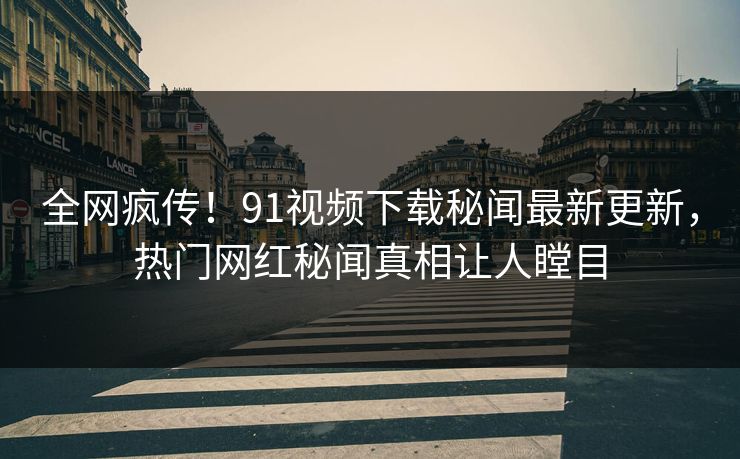 全网疯传！91视频下载秘闻最新更新，热门网红秘闻真相让人瞠目