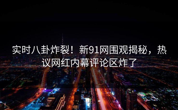 实时八卦炸裂！新91网围观揭秘，热议网红内幕评论区炸了