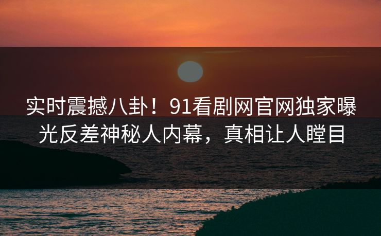 实时震撼八卦！91看剧网官网独家曝光反差神秘人内幕，真相让人瞠目