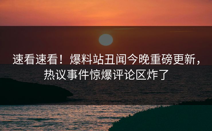 速看速看！爆料站丑闻今晚重磅更新，热议事件惊爆评论区炸了