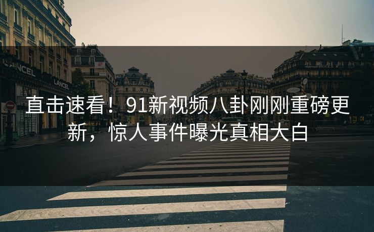 直击速看！91新视频八卦刚刚重磅更新，惊人事件曝光真相大白
