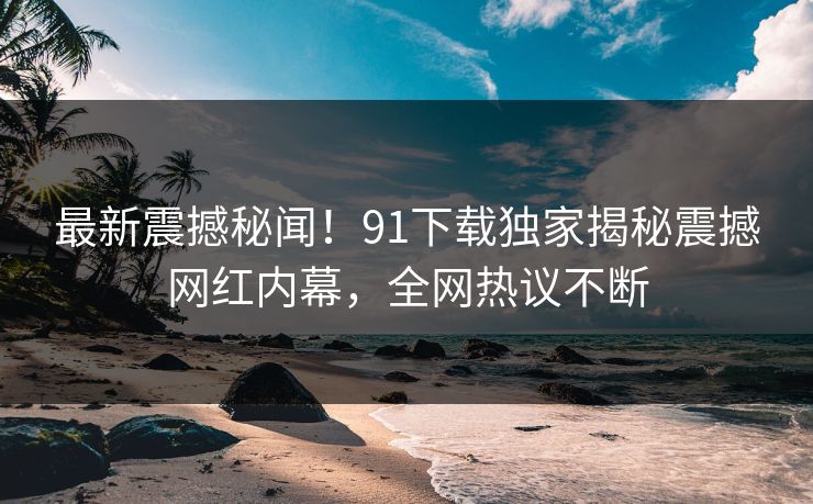 最新震撼秘闻！91下载独家揭秘震撼网红内幕，全网热议不断