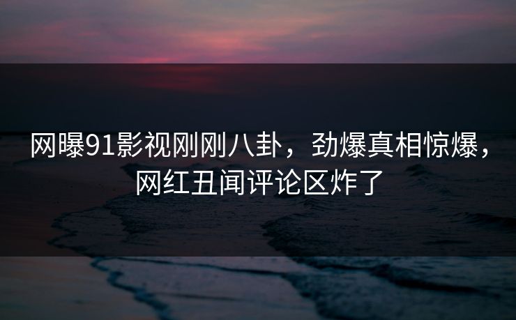 网曝91影视刚刚八卦，劲爆真相惊爆，网红丑闻评论区炸了