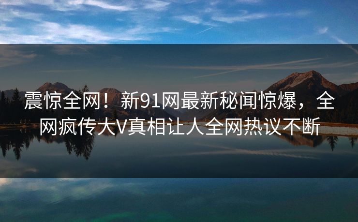 震惊全网！新91网最新秘闻惊爆，全网疯传大V真相让人全网热议不断