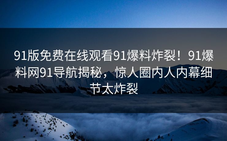 91版免费在线观看91爆料炸裂！91爆料网91导航揭秘，惊人圈内人内幕细节太炸裂