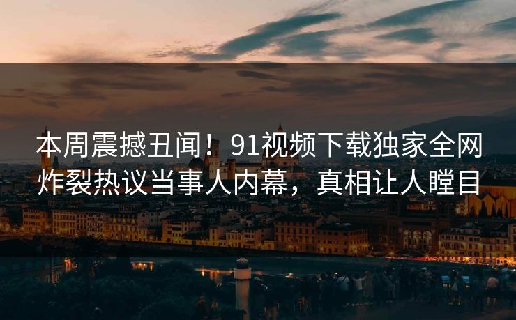 本周震撼丑闻！91视频下载独家全网炸裂热议当事人内幕，真相让人瞠目