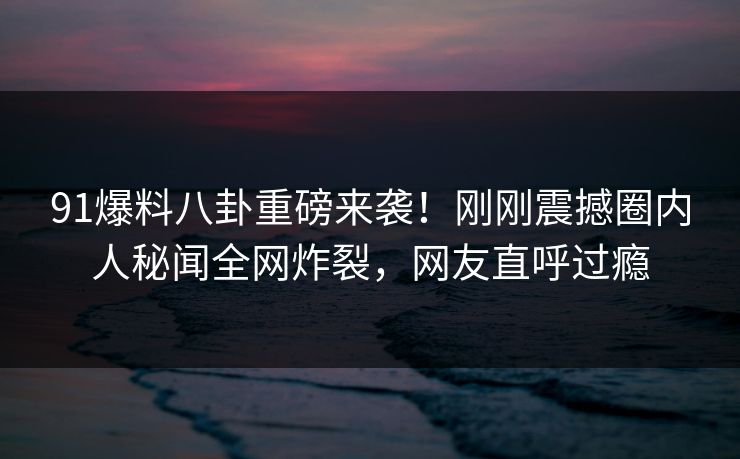 91爆料八卦重磅来袭！刚刚震撼圈内人秘闻全网炸裂，网友直呼过瘾