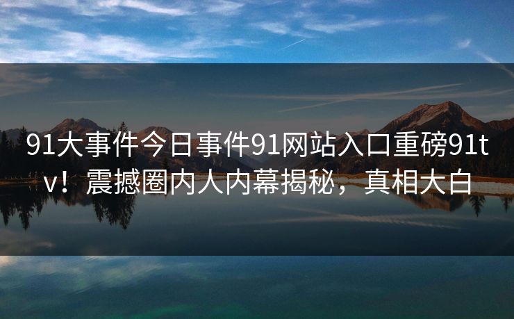 91大事件今日事件91网站入口重磅91tv！震撼圈内人内幕揭秘，真相大白