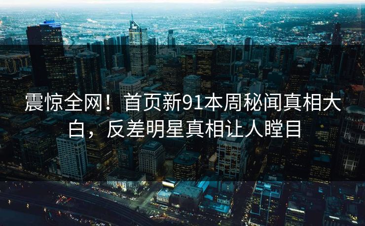 震惊全网！首页新91本周秘闻真相大白，反差明星真相让人瞠目