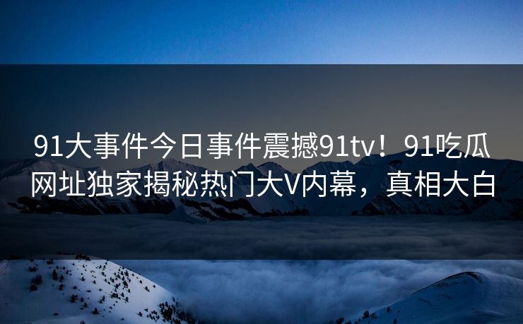 91大事件今日事件震撼91tv！91吃瓜网址独家揭秘热门大V内幕，真相大白