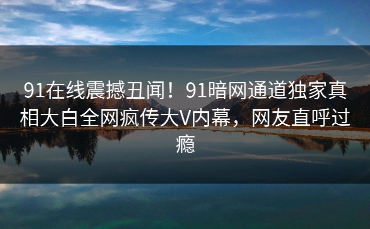 91在线震撼丑闻！91暗网通道独家真相大白全网疯传大V内幕，网友直呼过瘾