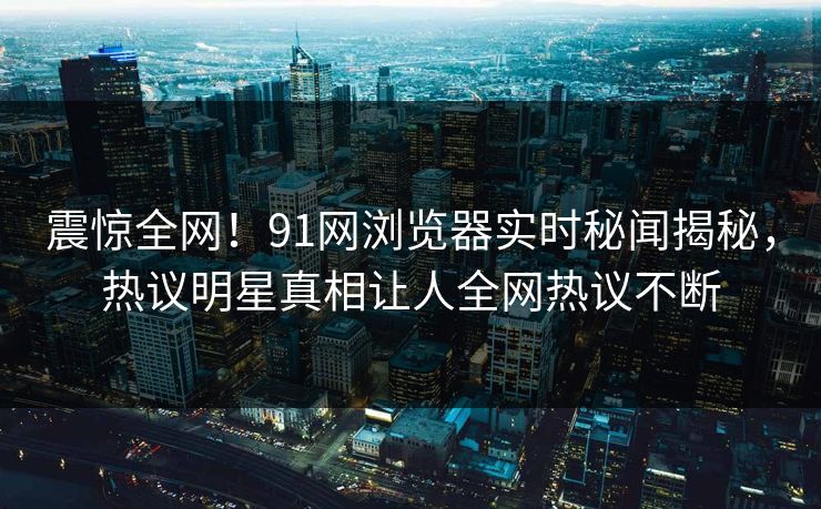 震惊全网！91网浏览器实时秘闻揭秘，热议明星真相让人全网热议不断
