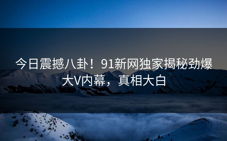今日震撼八卦！91新网独家揭秘劲爆大V内幕，真相大白