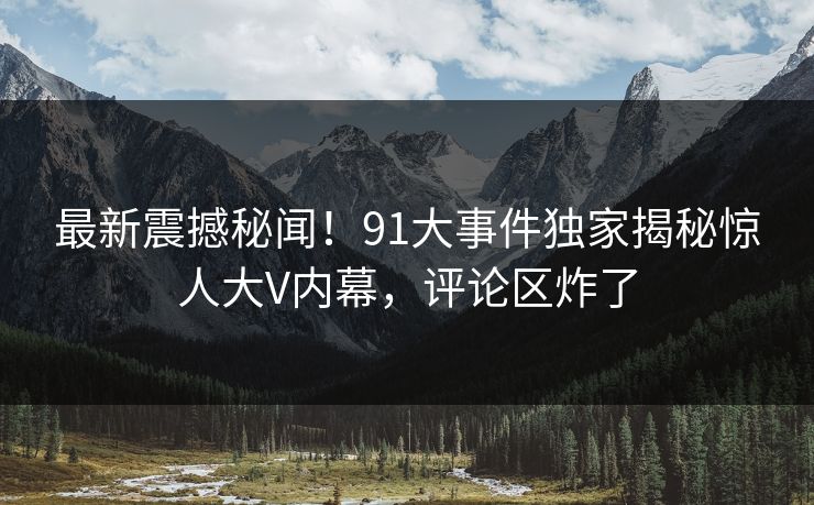 最新震撼秘闻！91大事件独家揭秘惊人大V内幕，评论区炸了