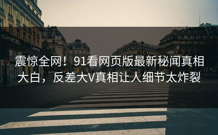 震惊全网！91看网页版最新秘闻真相大白，反差大V真相让人细节太炸裂