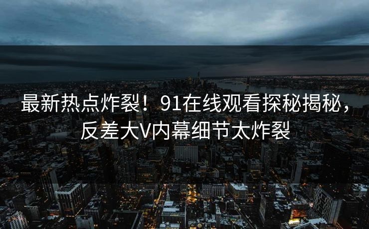 最新热点炸裂！91在线观看探秘揭秘，反差大V内幕细节太炸裂