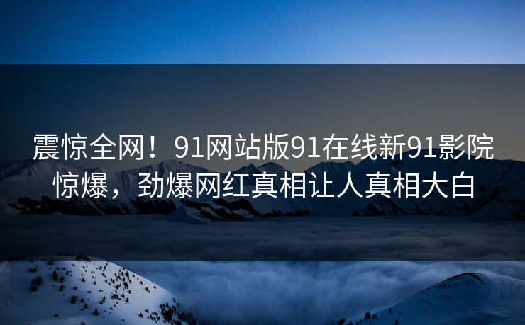 震惊全网！91网站版91在线新91影院惊爆，劲爆网红真相让人真相大白