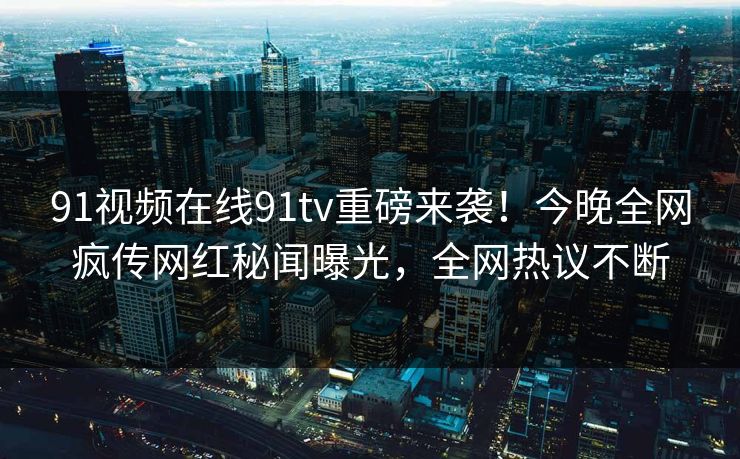 91视频在线91tv重磅来袭！今晚全网疯传网红秘闻曝光，全网热议不断