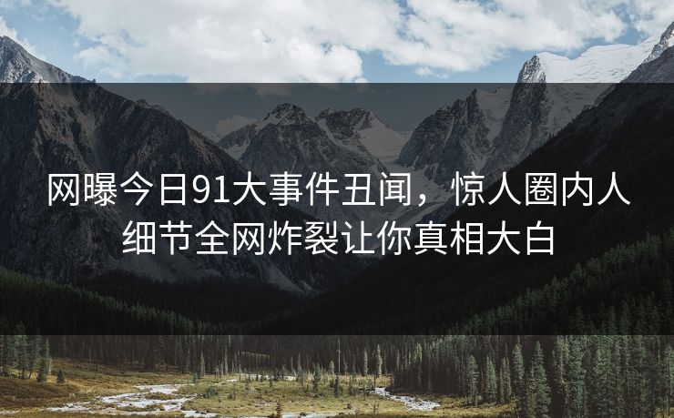 网曝今日91大事件丑闻，惊人圈内人细节全网炸裂让你真相大白