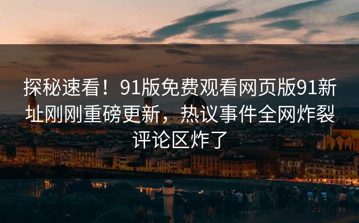 探秘速看！91版免费观看网页版91新址刚刚重磅更新，热议事件全网炸裂评论区炸了