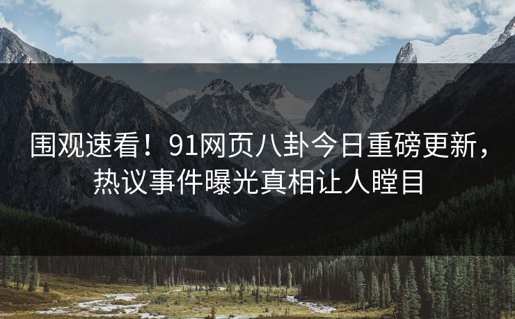围观速看！91网页八卦今日重磅更新，热议事件曝光真相让人瞠目