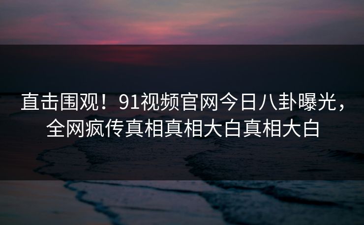 直击围观！91视频官网今日八卦曝光，全网疯传真相真相大白真相大白