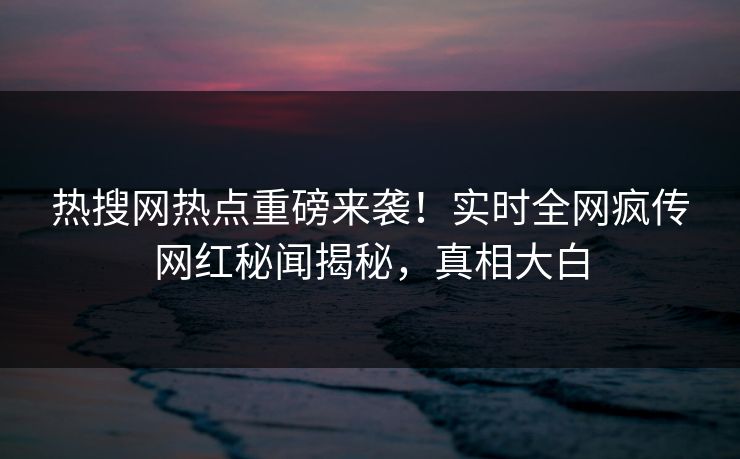 热搜网热点重磅来袭！实时全网疯传网红秘闻揭秘，真相大白