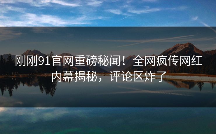 刚刚91官网重磅秘闻！全网疯传网红内幕揭秘，评论区炸了