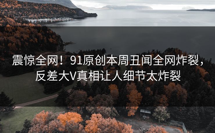 震惊全网!91原创本周丑闻全网炸裂,反差大V真相让人细节太炸裂