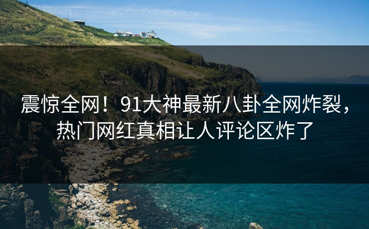 震惊全网！91大神最新八卦全网炸裂，热门网红真相让人评论区炸了