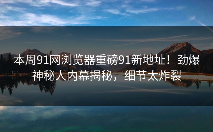 本周91网浏览器重磅91新地址！劲爆神秘人内幕揭秘，细节太炸裂