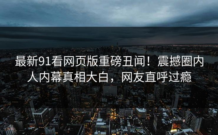 最新91看网页版重磅丑闻！震撼圈内人内幕真相大白，网友直呼过瘾