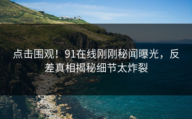 点击围观！91在线刚刚秘闻曝光，反差真相揭秘细节太炸裂