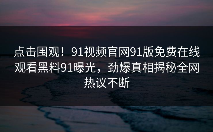 点击围观！91视频官网91版免费在线观看黑料91曝光，劲爆真相揭秘全网热议不断